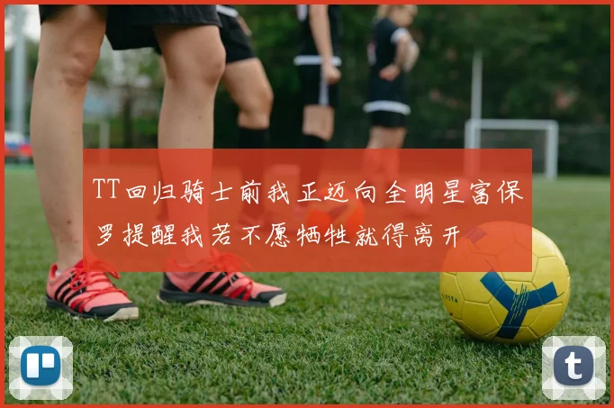 TT回归骑士前我正迈向全明星富保罗提醒我若不愿牺牲就得离开